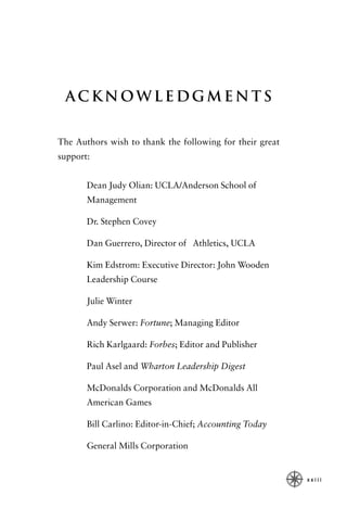 Acknowledgments


The Authors wish to thank the following for their great
support:


       Dean Judy Olian: UCLA/Anderson School of
       Management

       Dr. Stephen Covey

       Dan Guerrero, Director of Athletics, UCLA

       Kim Edstrom: Executive Director: John Wooden
       Leadership Course

       Julie Winter

       Andy Serwer: Fortune; Managing Editor

       Rich Karlgaard: Forbes; Editor and Publisher

       Paul Asel and Wharton Leadership Digest

       McDonalds Corporation and McDonalds All
       American Games

       Bill Carlino: Editor-in-Chief; Accounting Today

       General Mills Corporation


                                                          xxiii
 