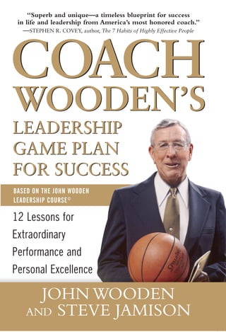 “Superb and unique—a timeless blueprint for success
 in life and leadership from America’s most honored coach.”




COACH
   —STEPHEN R. COVEY, author, The 7 Habits of Highly Effective People




WOODEN’S
LEADERSHIP
GAME PLAN
FOR SUCCESS
BASED ON THE JOHN WOODEN
LEADERSHIP COURSE ©

12 Lessons for
Extraordinary
Performance and
Personal Excellence

      JOHN WOODEN
    AND STEVE JAMISON
 