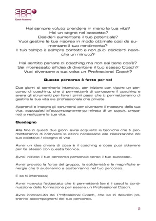 Hai sempre voluto prendere in mano la tua vita?
                 Hai un sogno nel cassetto?
           Desideri aumentare il tuo potenziale?
  Vuoi gestire le tue risorse in modo ottimale così da au-
                 mentare il tuo rendimento?
Il tuo tempo è sempre contato e non puoi dedicarti nean-
                       che un minuto?

 Hai sentito parlare di coaching ma non sai bene cos’è?
 Sei interessato all’idea di diventare il tuo stesso Coach?
    Vuoi diventare a tua volta un Professional Coach?

               Questo percorso è fatto per te!

Due giorni di seminario intensivo, per iniziare con vigore un per-
corso di coaching, che ti permetterà di conoscere il coaching e
avere gli strumenti per fare i primi passi che ti permetteranno di
gestire la tua vita sia professionale che privata.

Apprendi e integra gli strumenti per diventare il maestro della tua
vita, appoggiati all’accompagnamento mirato di un coach, prepa-
rati a realizzare la tua vita.

Guadagno

Alla fine di questi due giorni avrai acquisito le tecniche che ti per-
metteranno di compiere le azioni necessarie alla realizzazione del
tuo obiettivo / disegno di vita.

Avrai un idea chiara di cosa è il coaching e cosa puoi ottenere
per te stesso con questa tecnica.

Avrai iniziato il tuo percorso personale verso il tuo successo.

Avrai provato la forza del gruppo, la solidarietà e le magnifiche e-
nergie che ti aiuteranno e sosterranno nel tuo percorso.

E se ti interessa:

Avrai ricevuto l’attestato che ti permetterà (se è il caso) la conti-
nuazione della formazione per essere un Professional Coach.

Avrai conosciuto dei Professional Coach, che se lo desideri po-
tranno accompagnarti del tuo percorso.


                                                                    2
 