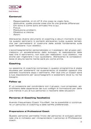 Contenuti

·   Responsabilità, di chi è? E che cosa ne voglio fare.
·   Attitudine, quella piccola cosa che fa una grande differenza!
·   Chi sono e come sono arrivato fino a qui.
·   Focus.
·   Risoluzione problemi.
·   Obiettivo e visione.
·   Azioni.

Attraverso diversi strumenti di coaching e alcuni momenti di teo-
ria questo seminario ti porterà attraverso tutte queste temati-
che per permetterti di costruire delle solide fondamenta sulle
quali realizzare i tuoi obiettivi.

L’accompagnamento personalizzato e il sostegno del gruppo per-
mettono un acceleramento dello sviluppo, la realizzazione delle
basi che ti serviranno, non solo per realizzare i tuoi obiettivi, ma
anche per migliorare il tuo quotidiano. Attraverso la consapevo-
lezza di alcune teorie niente sarà più come prima.

Coaching

La sessione di coaching compresa in questo programma è stata
studiata per sostenerti nel superamento di possibili ostacoli che
potresti incontrare dopo il seminario. Per due ore un Coach sarà
a tua disposizione per accompagnarti e sostenerti dove tu ne hai
bisogno.

Follow up

E’ un occasione per condividere con il gruppo i tuoi progressi, ap-
profittare delle esperienze dei tuoi colleghi di formazione per dare
una marcia in più al tuo percorso o risolvere delle situazioni



Percorso di Coaching facoltativo

Avendo frequentato Coach YourSelf, hai la possibilità ci continua-
re un percorso di coaching a delle tariffe preferenziali.


Preparazione al Professional Coach

Questo percorso permette l’inizio del percorso di sviluppo perso-
nale che è richiesto per intraprendere il percorso di Professional
coach.
                                                                    3
 