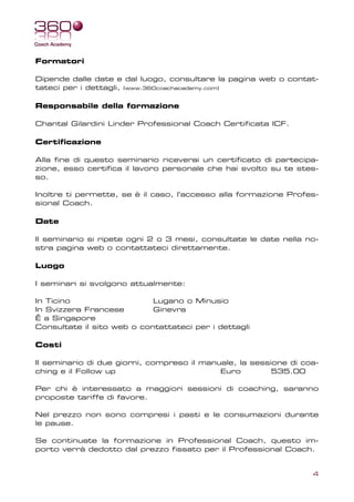 Formatori

Dipende dalle date e dal luogo, consultare la pagina web o contat-
tateci per i dettagli, (www.360coachacademy.com)

Responsabile della formazione

Chantal Gilardini Linder Professional Coach Certificata ICF.

Certificazione

Alla fine di questo seminario riceverai un certificato di partecipa-
zione, esso certifica il lavoro personale che hai svolto su te stes-
so.

Inoltre ti permette, se è il caso, l’accesso alla formazione Profes-
sional Coach.

Date

Il seminario si ripete ogni 2 o 3 mesi, consultate le date nella no-
stra pagina web o contattateci direttamente.

Luogo

I seminari si svolgono attualmente:

In Ticino                   Lugano o Minusio
In Svizzera Francese        Ginevra
Ê a Singapore
Consultate il sito web o contattateci per i dettagli

Costi

Il seminario di due giorni, compreso il manuale, la sessione di coa-
ching e il Follow up                        Euro         535.00

Per chi è interessato a maggiori sessioni di coaching, saranno
proposte tariffe di favore.

Nel prezzo non sono compresi i pasti e le consumazioni durante
le pause.

Se continuate la formazione in Professional Coach, questo im-
porto verrà dedotto dal prezzo fissato per il Professional Coach.


                                                                  4
 