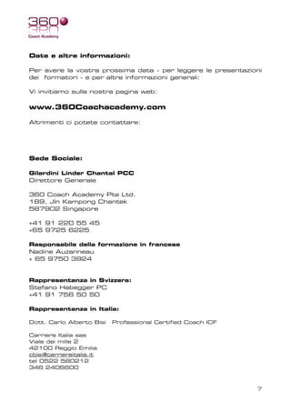 Date e altre informazioni:

Per avere la vostra prossima data - per leggere le presentazioni
dei formatori - e per altre informazioni generali:

Vi invitiamo sulla nostra pagina web:

www.360Coachacademy.com

Altrimenti ci potete contattare:




Sede Sociale:

Gilardini Linder Chantal PCC
Direttore Generale

360 Coach Academy Pte Ltd.
189, Jln Kampong Chantek
587902 Singapore

+41 91 220 55 45
+65 9725 6225

Responsabile della formazione in francese
Nadine Auzanneau
+ 65 9750 3924


Rappresentanza in Svizzera:
Stefano Habegger PC
+41 91 756 50 50

Rappresentanza in Italia:

Dott. Carlo Alberto Bisi   Professional Certified Coach ICF

Carriere Italia sas
Viale dei mille 2
42100 Reggio Emilia
cbisi@carriereitalia.it
tel 0522 580212
346 2406600



                                                              7
 