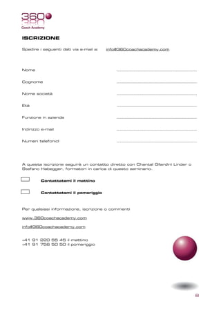 ISCRIZIONE

Spedire i seguenti dati via e-mail a:   info@360coachacademy.com




Nome                                       ………………………………………………………………


Cognome                                    ………………………………………………………………


Nome società                               ………………………………………………………………


Età                                        ………………………………………………………………


Funzione in azienda                        ………………………………………………………………


Indirizzo e-mail                           ………………………………………………………………


Numeri telefonicI                          ………………………………………………………………




A questa iscrizione seguirà un contatto diretto con Chantal Gilardini Linder o
Stefano Habegger, formatori in carica di questo seminario.


         Contattatemi il mattino


         Contattatemi il pomeriggio



Per qualsiasi informazione, iscrizione o commenti

www.360coachacademy.com

info@360coachacademy.com


+41 91 220 55 45 il mattino
+41 91 756 50 50 il pomeriggio




                                                                                 8
 