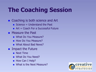 The Coaching Session
   Coaching is both science and Art
       Science = Understand the Past
       Art = Coach For a Successful Future
   Measure the Past
       What Do You Measure?
       How Do You Measure?
       What About Bad News?
   Impact the Future
       Next Time
       What Do You Need?
       How Can I Help?
       What is the Next Measure?
 
