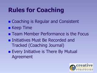 Rules for Coaching
 Coaching is Regular and Consistent
 Keep Time
 Team Member Performance is the Focus
 Initiatives Must Be Recorded and
  Tracked (Coaching Journal)
 Every Initiative is There By Mutual
  Agreement
 