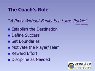 The Coach’s Role

“A River Without Banks Is a Large Puddle”
                                  (source unknown)


 Establish the Destination
 Define Success
 Set Boundaries
 Motivate the Player/Team
 Reward Effort
 Discipline as Needed
 