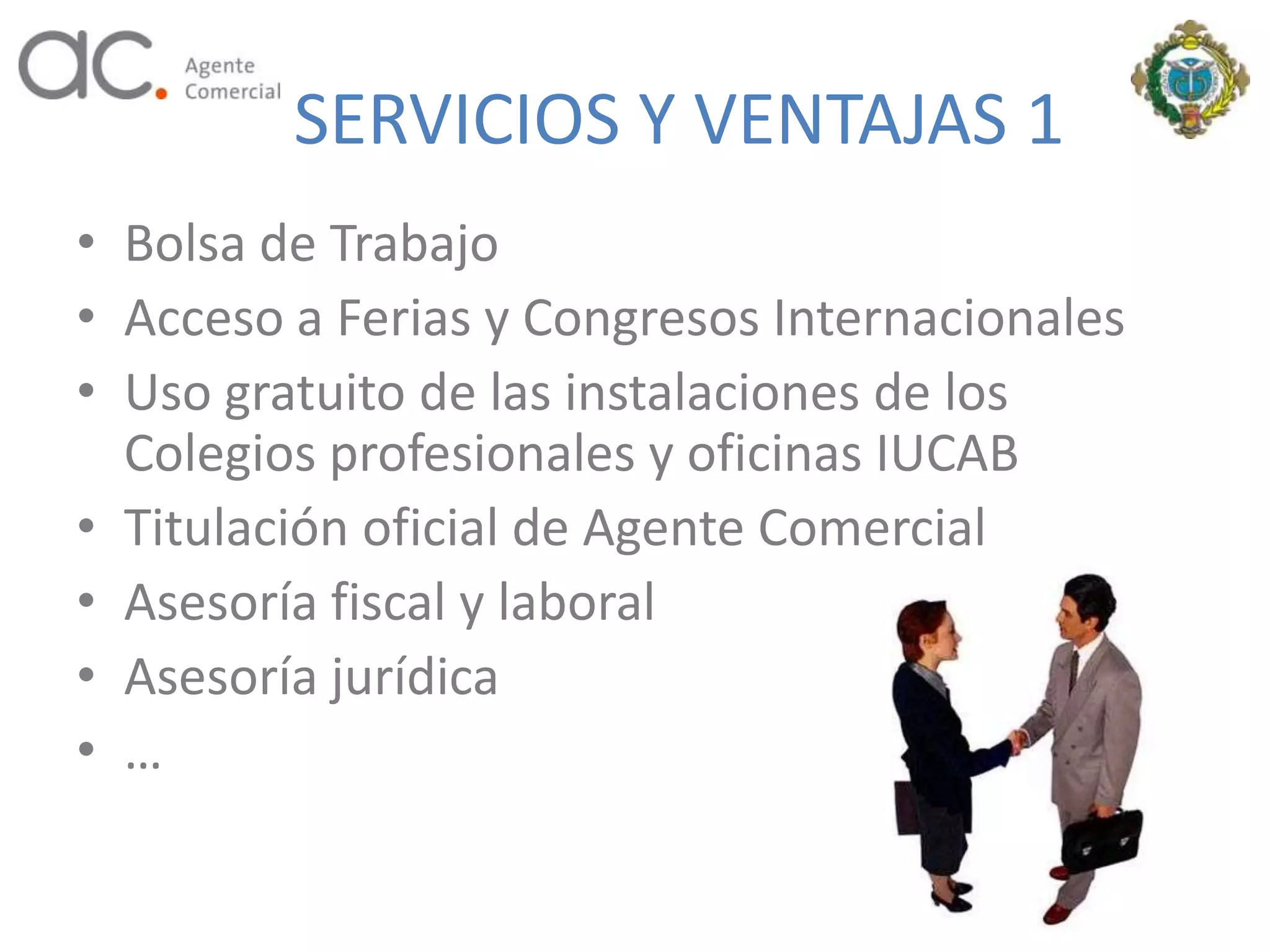 SERVICIOS Y VENTAJAS 1
• Bolsa de Trabajo
• Acceso a Ferias y Congresos Internacionales
• Uso gratuito de las instalaciones de los
  Colegios profesionales y oficinas IUCAB
• Titulación oficial de Agente Comercial
• Asesoría fiscal y laboral
• Asesoría jurídica
• …
 