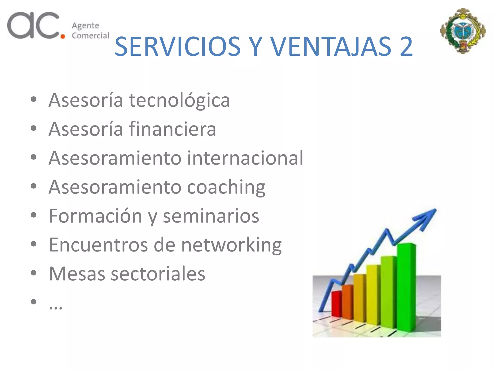 SERVICIOS Y VENTAJAS 2
•   Asesoría tecnológica
•   Asesoría financiera
•   Asesoramiento internacional
•   Asesoramiento coaching
•   Formación y seminarios
•   Encuentros de networking
•   Mesas sectoriales
•   …
 