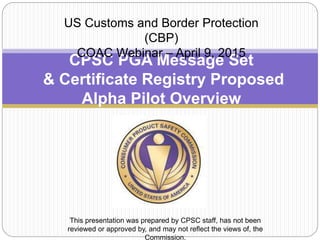 CPSC PGA Message Set
& Certificate Registry Proposed
Alpha Pilot Overview
US Customs and Border Protection
(CBP)
COAC Webinar – April 9, 2015
This presentation was prepared by CPSC staff, has not been
reviewed or approved by, and may not reflect the views of, the
Commission.
 