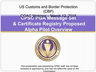CPSC PGA Message Set
& Certificate Registry Proposed
Alpha Pilot Overview
US Customs and Border Protection
(CBP)
COAC Webinar – March 12, 2015
This presentation was prepared by CPSC staff, has not been
reviewed or approved by, and may not reflect the views of, the
Commission.
 