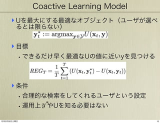 Coactive Learning Model

‣ Uを最大にする最適なオブジェクト（ユーザが選べ
るとは限らない）

‣ 目標
• できるだけ早く最適なUの値に近いyを見つける

‣ 条件
• 合理的な検索をしてくれるユーザという設定
⇤
y
• 運用上 やUを知る必要はない
13年3月30日土曜日

10

 