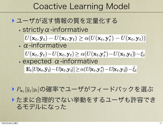 Coactive Learning Model

‣ ユーザが返す情報の質を定量化する
• strictlyα-informative
• α-informative
• expected α-informative
‣ Px [yt |yt ]の確率でユーザがフィードバックを選ぶ
‣ たまに合理的でない挙動をするユーザも許容でき
t

るモデルになった

13年3月30日土曜日

11

 