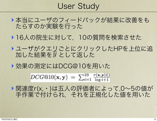 User Study

‣ 本当にユーザのフィードバックが結果に改善をも
たらすのか実験を行った

‣ 16人の院生に対して，10の質問を検索させた
‣ ユーザがクエリごとにクリックしたHPを上位に追
加した結果を y として返した
‣ 効果の測定にはDCG@10を用いた
‣ 関連度r(x,・)は五人の評価者によって,0∼5の値が
手作業で付けられ，それを正規化した値を用いた

13年3月30日土曜日

12

 