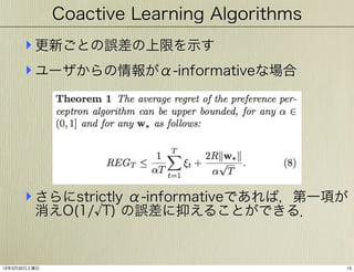 Coactive Learning Algorithms

‣ 更新ごとの誤差の上限を示す
‣ ユーザからの情報がα-informativeな場合

‣ さらにstrictly α-informativeであれば，第一項が
消えO(1/ T) の誤差に抑えることができる．

13年3月30日土曜日

15

 