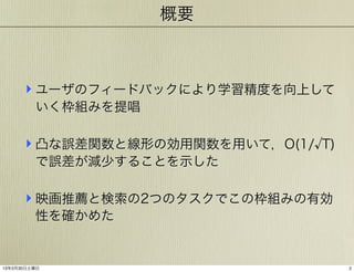 概要

‣ ユーザのフィードバックにより学習精度を向上して
いく枠組みを提唱

‣ 凸な誤差関数と線形の効用関数を用いて，O(1/

T)

で誤差が減少することを示した

‣ 映画推薦と検索の2つのタスクでこの枠組みの有効
性を確かめた

13年3月30日土曜日

2

 