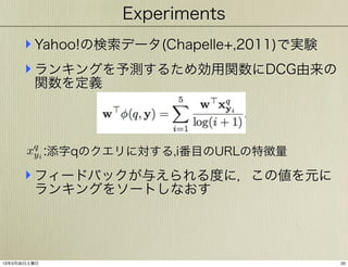 Experiments

‣ Yahoo!の検索データ(Chapelle+,2011)で実験
‣ ランキングを予測するため効用関数にDCG由来の
関数を定義

xq i :添字qのクエリに対する,i番目のURLの特徴量
y

‣ フィードバックが与えられる度に，この値を元に
ランキングをソートしなおす

13年3月30日土曜日

20

 
