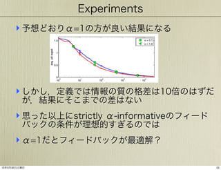 Experiments

‣ 予想どおりα=1の方が良い結果になる

‣ しかし，定義では情報の質の格差は10倍のはずだ
が，結果にそこまでの差はない

‣ 思った以上にstrictly α-informativeのフィード
バックの条件が理想的すぎるのでは

‣ α=1だとフィードバックが最適解？
13年3月30日土曜日

22

 