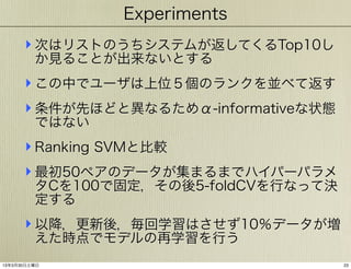 Experiments

‣ 次はリストのうちシステムが返してくるTop10し
か見ることが出来ないとする

‣ この中でユーザは上位５個のランクを並べて返す
‣ 条件が先ほどと異なるためα-informativeな状態
ではない

‣ Ranking SVMと比較
‣ 最初50ペアのデータが集まるまでハイパーパラメ

タCを100で固定，その後5-foldCVを行なって決
定する

‣ 以降，更新後，毎回学習はさせず10％データが増
えた時点でモデルの再学習を行う

13年3月30日土曜日

23

 