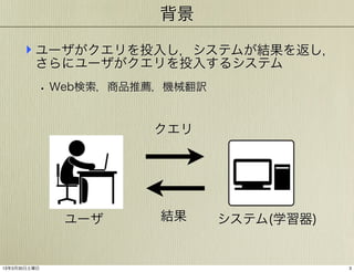 背景
‣ ユーザがクエリを投入し，システムが結果を返し，
さらにユーザがクエリを投入するシステム

• Web検索，商品推薦，機械翻訳
クエリ

ユーザ

13年3月30日土曜日

結果

システム(学習器)

3

 