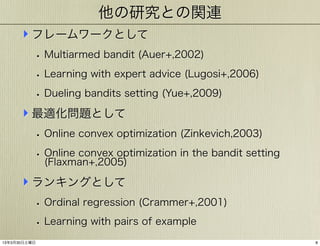 他の研究との関連
‣ フレームワークとして
• Multiarmed bandit (Auer+,2002)
• Learning with expert advice (Lugosi+,2006)
• Dueling bandits setting (Yue+,2009)

‣ 最適化問題として
• Online convex optimization (Zinkevich,2003)
• Online convex optimization in the bandit setting
(Flaxman+,2005)

‣ ランキングとして
• Ordinal regression (Crammer+,2001)
• Learning with pairs of example
13年3月30日土曜日

8

 
