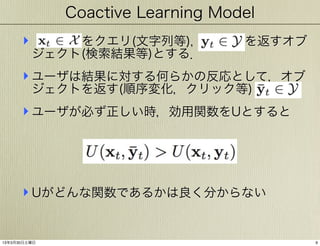 Coactive Learning Model

‣     をクエリ(文字列等)，    を返すオブ
ジェクト(検索結果等)とする．

‣ ユーザは結果に対する何らかの反応として，オブ
ジェクトを返す(順序変化，クリック等)

‣ ユーザが必ず正しい時，効用関数をUとすると

‣ Uがどんな関数であるかは良く分からない

13年3月30日土曜日

9

 