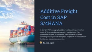 Additive Freight
Cost in SAP
S/4HANA
In SAP S/4HANA, managing the additive freight cost for semi-finished
goods (SFG) transfers between plants is a crucial process. This
presentation will guide you through the steps involved in accurately
estimating, tracking, and actualizing these freight costs to ensure efficient
logistics and accurate cost accounting.
by Abid Aqeel
 