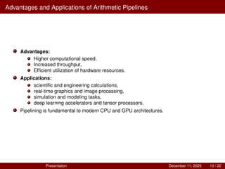 Advantages and Applications of Arithmetic Pipelines
Advantages:
Higher computational speed,
Increased throughput,
Efficient utilization of hardware resources.
Applications:
scientific and engineering calculations,
real-time graphics and image processing,
simulation and modeling tasks,
deep learning accelerators and tensor processors.
Pipelining is fundamental to modern CPU and GPU architectures.
Presentation December 11, 2025 10 / 22
 