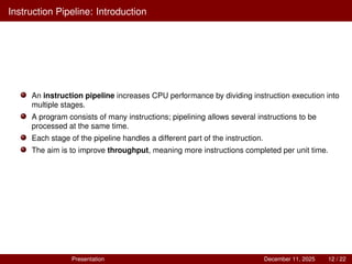 Instruction Pipeline: Introduction
An instruction pipeline increases CPU performance by dividing instruction execution into
multiple stages.
A program consists of many instructions; pipelining allows several instructions to be
processed at the same time.
Each stage of the pipeline handles a different part of the instruction.
The aim is to improve throughput, meaning more instructions completed per unit time.
Presentation December 11, 2025 12 / 22
 