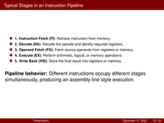 Typical Stages in an Instruction Pipeline
1. Instruction Fetch (FI): Retrieve instruction from memory.
2. Decode (DA): Decode the opcode and identify required registers.
3. Operand Fetch (FO): Fetch source operands from registers or memory.
4. Execute (EX): Perform arithmetic, logical, or memory operations.
5. Write Back (WB): Store the final result into registers or memory.
Pipeline behavior: Different instructions occupy different stages
simultaneously, producing an assembly-line style execution.
Presentation December 11, 2025 13 / 22
 