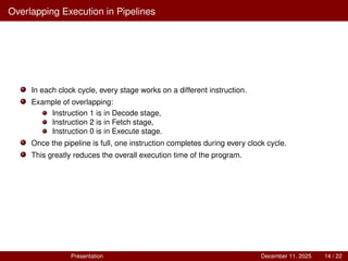 Overlapping Execution in Pipelines
In each clock cycle, every stage works on a different instruction.
Example of overlapping:
Instruction 1 is in Decode stage,
Instruction 2 is in Fetch stage,
Instruction 0 is in Execute stage.
Once the pipeline is full, one instruction completes during every clock cycle.
This greatly reduces the overall execution time of the program.
Presentation December 11, 2025 14 / 22
 