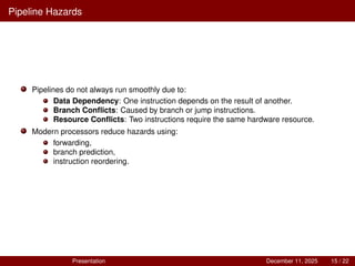 Pipeline Hazards
Pipelines do not always run smoothly due to:
Data Dependency: One instruction depends on the result of another.
Branch Conflicts: Caused by branch or jump instructions.
Resource Conflicts: Two instructions require the same hardware resource.
Modern processors reduce hazards using:
forwarding,
branch prediction,
instruction reordering.
Presentation December 11, 2025 15 / 22
 