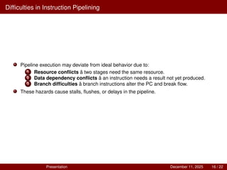 Difficulties in Instruction Pipelining
Pipeline execution may deviate from ideal behavior due to:
1 Resource conflicts â two stages need the same resource.
2 Data dependency conflicts â an instruction needs a result not yet produced.
3 Branch difficulties â branch instructions alter the PC and break flow.
These hazards cause stalls, flushes, or delays in the pipeline.
Presentation December 11, 2025 16 / 22
 