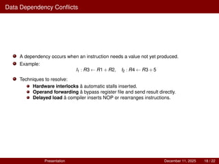 Data Dependency Conflicts
A dependency occurs when an instruction needs a value not yet produced.
Example:
I1 : R3 ← R1+R2, I2 : R4 ← R3+5
Techniques to resolve:
Hardware interlocks â automatic stalls inserted.
Operand forwarding â bypass register file and send result directly.
Delayed load â compiler inserts NOP or rearranges instructions.
Presentation December 11, 2025 18 / 22
 