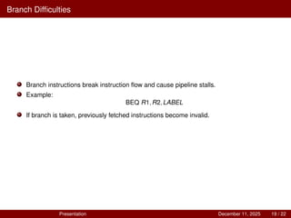 Branch Difficulties
Branch instructions break instruction flow and cause pipeline stalls.
Example:
BEQ R1,R2,LABEL
If branch is taken, previously fetched instructions become invalid.
Presentation December 11, 2025 19 / 22
 
