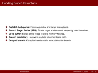 Handling Branch Instructions
Prefetch both paths: Fetch sequential and target instructions.
Branch Target Buffer (BTB): Stores target addresses of frequently used branches.
Loop buffer: Stores entire loops to avoid memory fetches.
Branch prediction: Hardware predicts taken/not taken path.
Delayed branch: Compiler inserts useful instruction after branch.
Presentation December 11, 2025 20 / 22
 