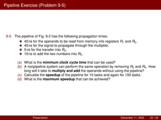 Pipeline Exercise (Problem 9-5)
9-5. The pipeline of Fig. 9-2 has the following propagation times:
40ns for the operands to be read from memory into registers R1 and R2,
45ns for the signal to propagate through the multiplier,
5ns for the transfer into R3,
15ns to add the two numbers into R5.
(a) What is the minimum clock cycle time that can be used?
(b) A nonpipeline system can perform the same operation by removing R3 and R4. How
long will it take to multiply and add the operands without using the pipeline?
(c) Calculate the speedup of the pipeline for 10 tasks and again for 100 tasks.
(d) What is the maximum speedup that can be achieved?
Presentation December 11, 2025 22 / 22
 