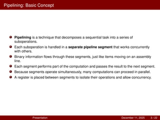 Pipelining: Basic Concept
Pipelining is a technique that decomposes a sequential task into a series of
suboperations.
Each suboperation is handled in a separate pipeline segment that works concurrently
with others.
Binary information flows through these segments, just like items moving on an assembly
line.
Each segment performs part of the computation and passes the result to the next segment.
Because segments operate simultaneously, many computations can proceed in parallel.
A register is placed between segments to isolate their operations and allow concurrency.
Presentation December 11, 2025 3 / 22
 