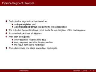 Pipeline Segment Structure
Each pipeline segment can be viewed as:
an input register, and
a combinational circuit that performs the suboperation.
The output of the combinational circuit feeds the input register of the next segment.
A common clock drives all registers.
After each clock pulse:
every segment receives new data,
every segment executes its suboperation,
the result flows to the next stage.
Thus, data moves one stage forward per clock cycle.
Presentation December 11, 2025 4 / 22
 