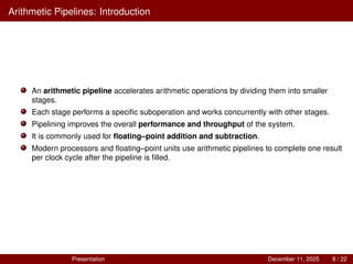 Arithmetic Pipelines: Introduction
An arithmetic pipeline accelerates arithmetic operations by dividing them into smaller
stages.
Each stage performs a specific suboperation and works concurrently with other stages.
Pipelining improves the overall performance and throughput of the system.
It is commonly used for floating–point addition and subtraction.
Modern processors and floating–point units use arithmetic pipelines to complete one result
per clock cycle after the pipeline is filled.
Presentation December 11, 2025 8 / 22
 