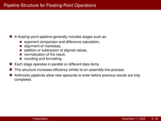 Pipeline Structure for Floating-Point Operations
A floating–point pipeline generally includes stages such as:
exponent comparison and difference calculation,
alignment of mantissas,
addition or subtraction of aligned values,
normalization of the result,
rounding and formatting.
Each stage operates in parallel on different data items.
This structure increases efficiency similar to an assembly-line process.
Arithmetic pipelines allow new operands to enter before previous results are fully
completed.
Presentation December 11, 2025 9 / 22
 
