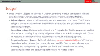 Ledger
Dynamique Solutions LLC
• Three types of Ledgers are defined in Oracle Cloud using the four components that are
alr...