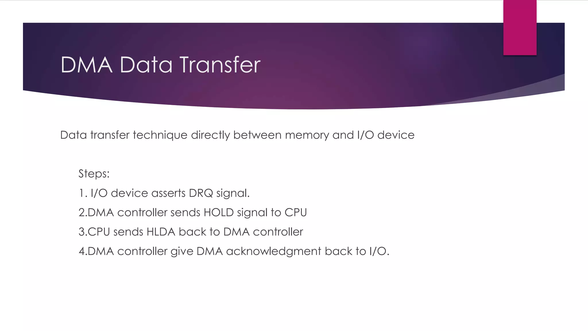 DMA Data Transfer
Data transfer technique directly between memory and I/O device
Steps:
1. I/O device asserts DRQ signal.
2.DMA controller sends HOLD signal to CPU
3.CPU sends HLDA back to DMA controller
4.DMA controller give DMA acknowledgment back to I/O.
 