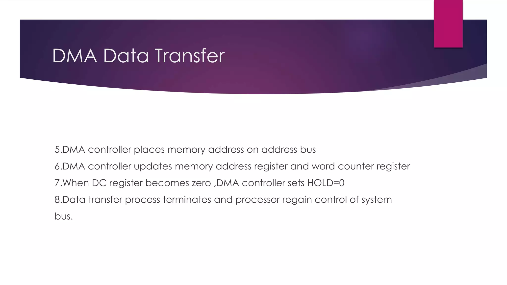 DMA Data Transfer
5.DMA controller places memory address on address bus
6.DMA controller updates memory address register and word counter register
7.When DC register becomes zero ,DMA controller sets HOLD=0
8.Data transfer process terminates and processor regain control of system
bus.
 