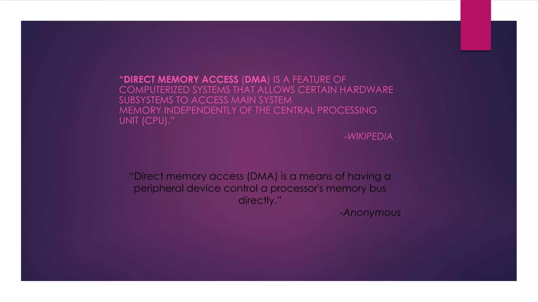 “DIRECT MEMORY ACCESS (DMA) IS A FEATURE OF
COMPUTERIZED SYSTEMS THAT ALLOWS CERTAIN HARDWARE
SUBSYSTEMS TO ACCESS MAIN SYSTEM
MEMORY INDEPENDENTLY OF THE CENTRAL PROCESSING
UNIT (CPU).”
-WIKIPEDIA
“Direct memory access (DMA) is a means of having a
peripheral device control a processor's memory bus
directly.”
-Anonymous
 
