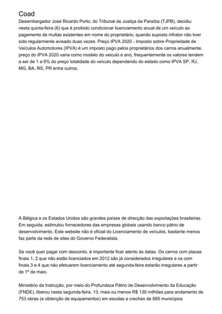 Coad
Desembargador José Ricardo Porto, do Tribunal de Justiça da Paraíba (TJPB), decidiu
nesta quinta-feira (6) que é proibido condicionar licenciamento anual de um veículo ao
pagamento de multas existentes em nome do proprietário, quando suposto infrator não tiver
sido regularmente avisado duas vezes. Preço IPVA 2020 - Imposto sobre Propriedade de
Veículos Automotores (IPVA) é um imposto pago pelos proprietários dos carros anualmente,
preço do IPVA 2020 varia como modelo do veiculo e ano, frequentemente os valores tendem
a ser de 1 a 6% do preço totalidade do veículo dependendo do estado como IPVA SP, RJ,
MG, BA, RS, PR entre outros.
A Bélgica e os Estados Unidos são grandes países de direcção das exportações brasileiras.
Em seguida, estimulou fornecedores das empresas globais usando banco pátrio de
desenvolvimento. Este website não é oficial do Licenciamento de veículos, bastante menos
faz parte da rede de sites do Governo Federalista.
Se você quer pagar com desconto, é importante ficar atento às datas. Os carros com placas
finais 1, 2 que não estão licenciados em 2012 são já considerados irregulares e os com
finais 3 e 4 que não efetuarem licenciamento até segunda-feira estarão irregulares a partir
de 1º de maio.
Ministério da Instrução, por meio do Profundeza Pátrio de Desenvolvimento da Educação
(FNDE), liberou nesta segunda-feira, 13, mais ou menos R$ 130 milhões para andamento de
753 obras (e obtenção de equipamentos) em escolas e creches de 685 municípios
 