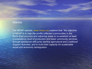 Objective
The NEIAP website, www.neiap.org explains that “the objective
of NEIAP is to help the conflict affected communities in the
North-East province and adjoining areas to re-establish at least
a subsistence level of production and basic community services,
through assistance with jump starting agricultural and Livelihood
Support Activities, and to build their capacity for sustainable
social and economic reintegration
 