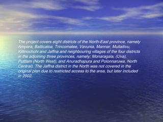 The project covers eight districts of the North-East province, namely
Ampara, Batticaloa, Trincomalee, Vavunia, Mannar, Mullaitivu,
Killinochchi and Jaffna and neighbouring villages of the four districts
in the adjoining three provinces, namely; Monaragala, (Uva),
Puttlam (North West), and Anuradhapura and Polonnaruwa, North
Central). The Jaffna district in the North was not covered in the
original plan due to restricted access to the area, but later included
in 2002.
 