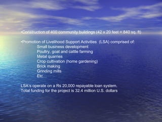 •Construction of 400 community buildings (42 x 20 feet = 840 sq. ft)
•Promotion of Livelihood Support Activities (LSA) comprised of:
Small business development
Poultry, goat and cattle farming
Metal quarries
Crop cultivation (home gardening)
Brick making
Grinding mills
Etc…
LSA’s operate on a Rs 20,000 repayable loan system.
Total funding for the project is 32.4 million U.S. dollars
 