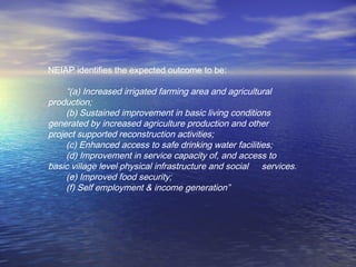 NEIAP identifies the expected outcome to be:
“(a) Increased irrigated farming area and agricultural
production;
(b) Sustained improvement in basic living conditions
generated by increased agriculture production and other
project supported reconstruction activities;
(c) Enhanced access to safe drinking water facilities;
(d) Improvement in service capacity of, and access to
basic village level physical infrastructure and social services.
(e) Improved food security;
(f) Self employment & income generation”
 