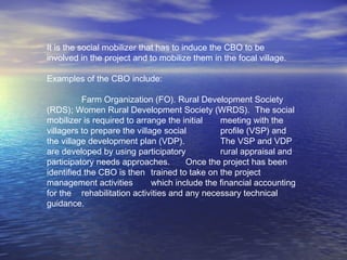 It is the social mobilizer that has to induce the CBO to be
involved in the project and to mobilize them in the focal village.
Examples of the CBO include:
Farm Organization (FO). Rural Development Society
(RDS); Women Rural Development Society (WRDS). The social
mobilizer is required to arrange the initial meeting with the
villagers to prepare the village social profile (VSP) and
the village development plan (VDP). The VSP and VDP
are developed by using participatory rural appraisal and
participatory needs approaches. Once the project has been
identified the CBO is then trained to take on the project
management activities which include the financial accounting
for the rehabilitation activities and any necessary technical
guidance.
 